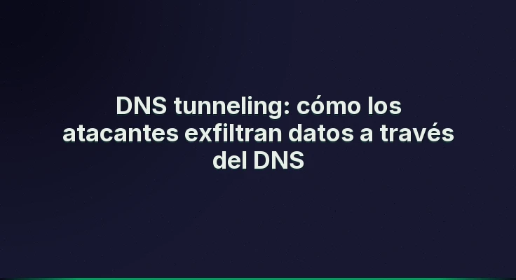 DNS tunneling: cómo los atacantes exfiltran datos a través del DNS