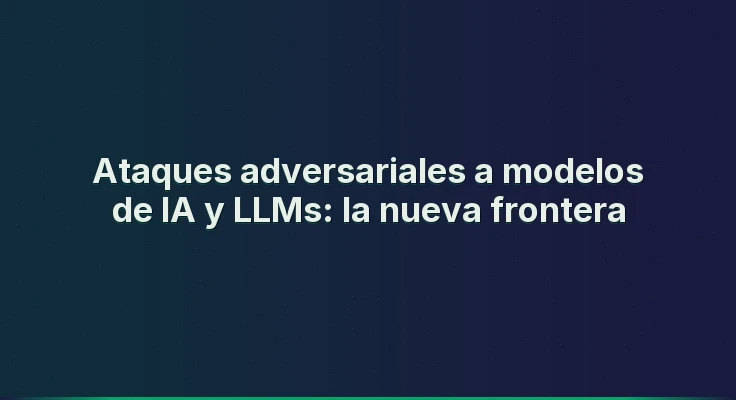 Ataques adversariales a modelos de IA y LLMs: la nueva frontera