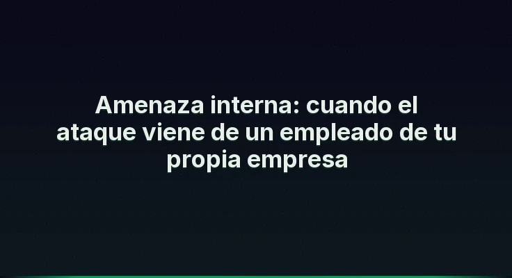 Amenaza interna: cuando el ataque viene de un empleado de tu propia empresa