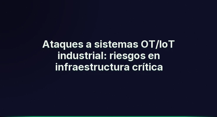 Ataques a sistemas OT/IoT industrial: riesgos en infraestructura crítica