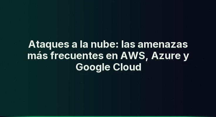 Ataques a la nube: las amenazas más frecuentes en AWS, Azure y Google Cloud