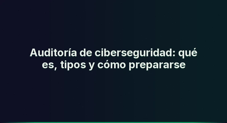 Auditoría de ciberseguridad: qué es, tipos y cómo prepararse