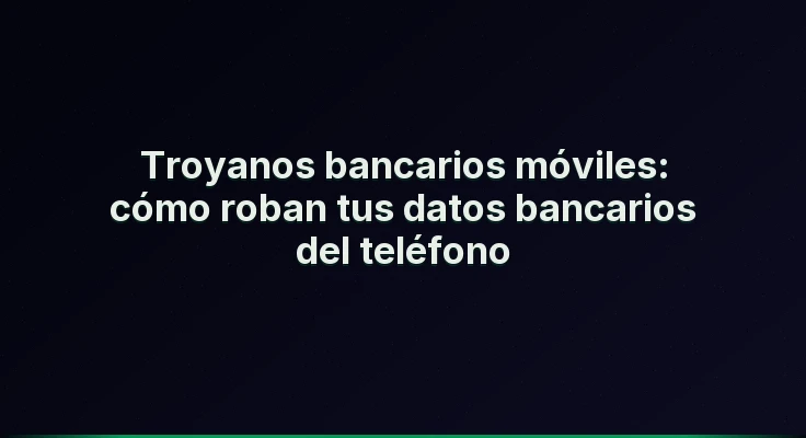 Troyanos bancarios móviles: cómo roban tus datos bancarios del teléfono