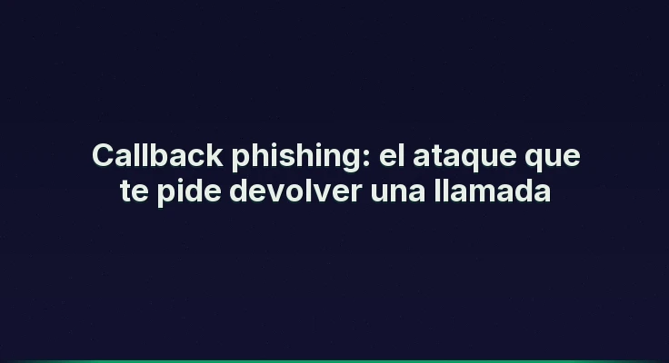 Callback phishing: el ataque que te pide devolver una llamada