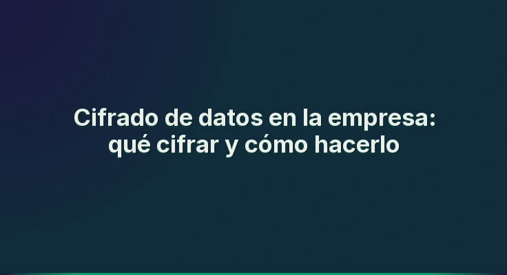 Cifrado de datos en la empresa: qué cifrar y cómo hacerlo