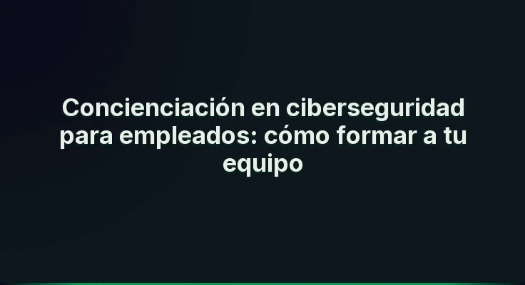 Concienciación en ciberseguridad para empleados: cómo formar a tu equipo