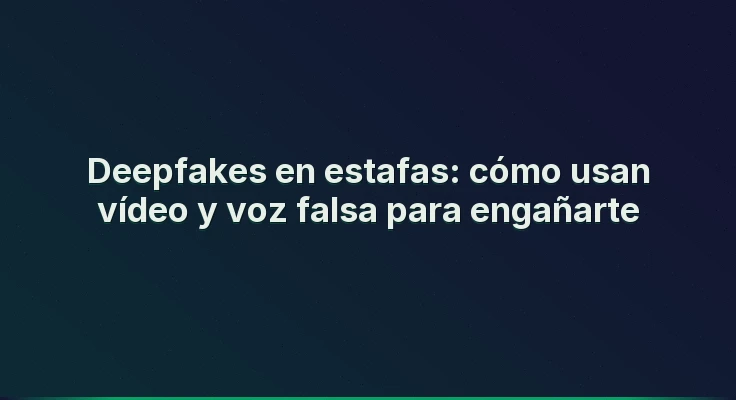 Deepfakes en estafas: cómo usan vídeo y voz falsa para engañarte