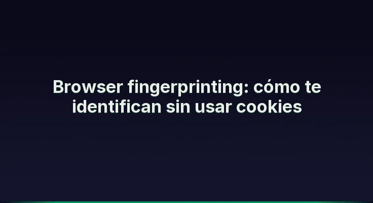 Browser fingerprinting: cómo te identifican sin usar cookies