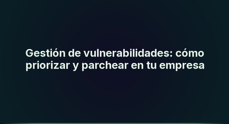 Gestión de vulnerabilidades: cómo priorizar y parchear en tu empresa