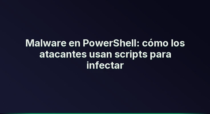 Malware en PowerShell: cómo los atacantes usan scripts para infectar