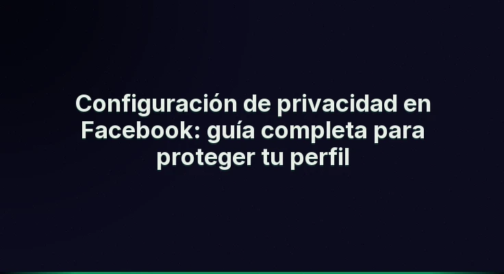 Configuración de privacidad en Facebook: guía completa para proteger tu perfil