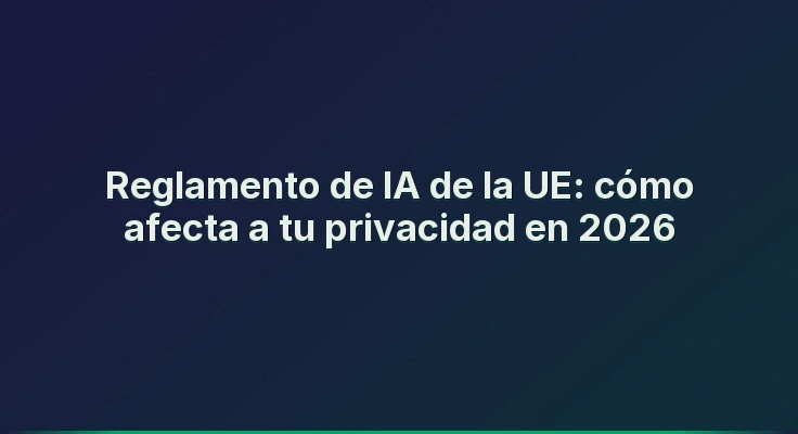 Reglamento de IA de la UE: cómo afecta a tu privacidad en 2026