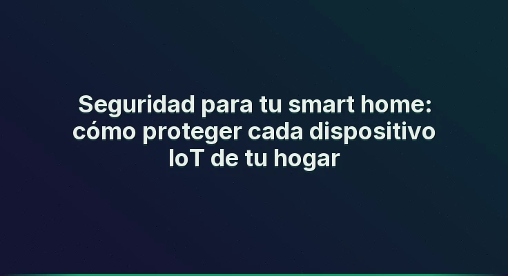 Seguridad para tu smart home: cómo proteger cada dispositivo IoT de tu hogar
