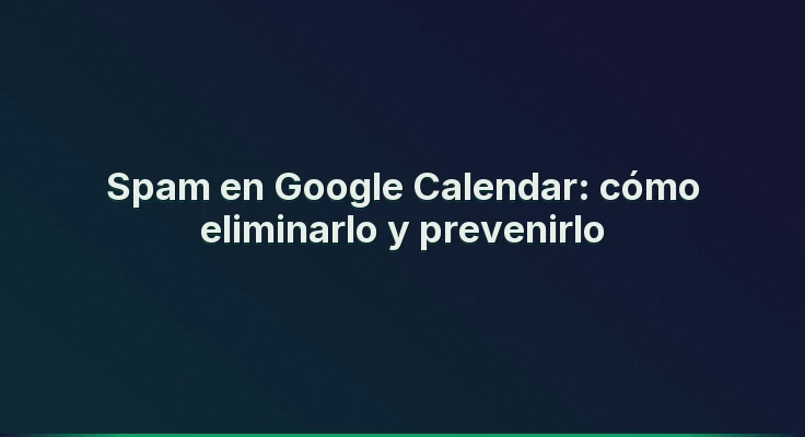 Spam en Google Calendar: cómo eliminarlo y prevenirlo
