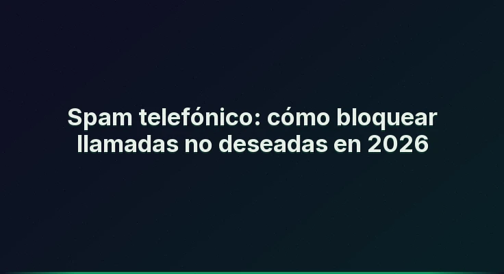 Spam telefónico: cómo bloquear llamadas no deseadas en 2026