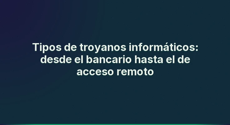 Tipos de troyanos informáticos: desde el bancario hasta el de acceso remoto